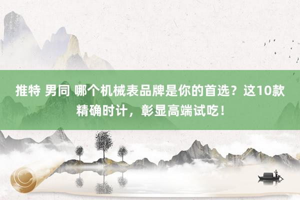推特 男同 哪个机械表品牌是你的首选？这10款精确时计，彰显高端试吃！