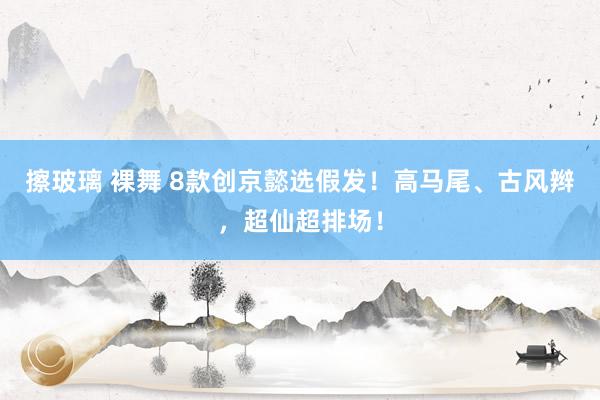 擦玻璃 裸舞 8款创京懿选假发！高马尾、古风辫，超仙超排场！