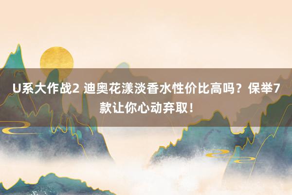 U系大作战2 迪奥花漾淡香水性价比高吗？保举7款让你心动弃取！