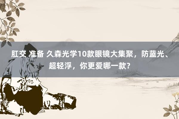 肛交 准备 久森光学10款眼镜大集聚，防蓝光、超轻浮，你更爱哪一款？
