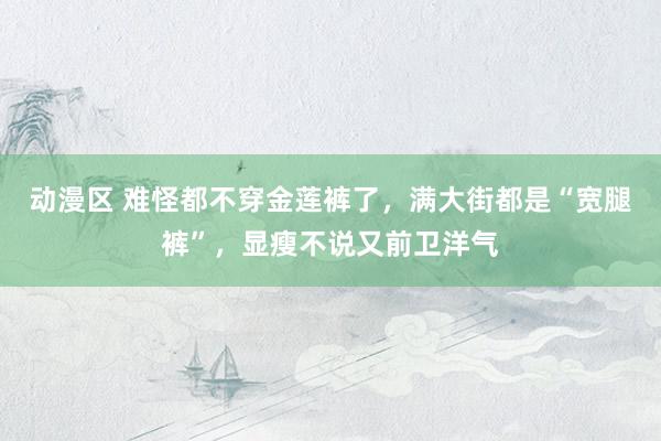 动漫区 难怪都不穿金莲裤了，满大街都是“宽腿裤”，显瘦不说又前卫洋气