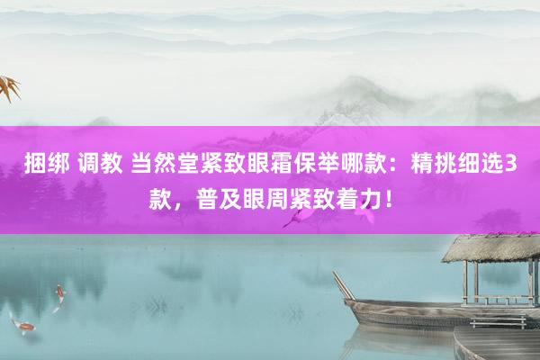 捆绑 调教 当然堂紧致眼霜保举哪款：精挑细选3款，普及眼周紧致着力！