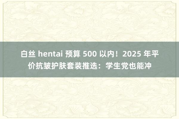 白丝 hentai 预算 500 以内！2025 年平价抗皱护肤套装推选：学生党也能冲