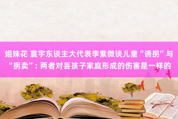 姐妹花 寰宇东谈主大代表李紫微谈儿童“诱拐”与“拐卖”: 两者对丢孩子家庭形成的伤害是一样的
