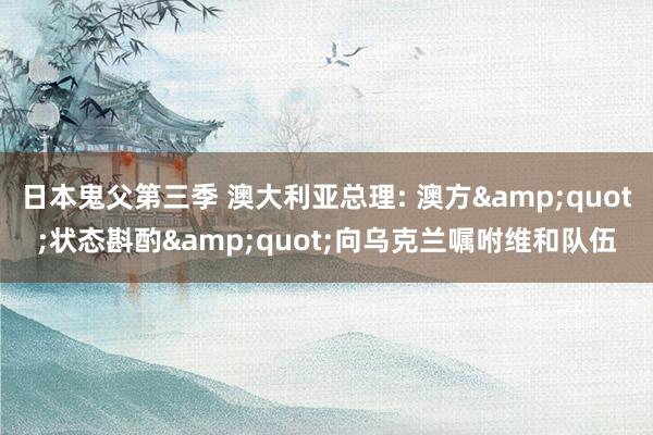 日本鬼父第三季 澳大利亚总理: 澳方&quot;状态斟酌&quot;向乌克兰嘱咐维和队伍