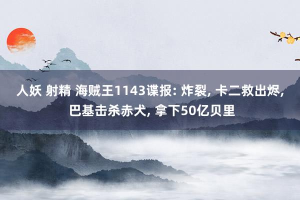 人妖 射精 海贼王1143谍报: 炸裂， 卡二救出烬， 巴基击杀赤犬， 拿下50亿贝里