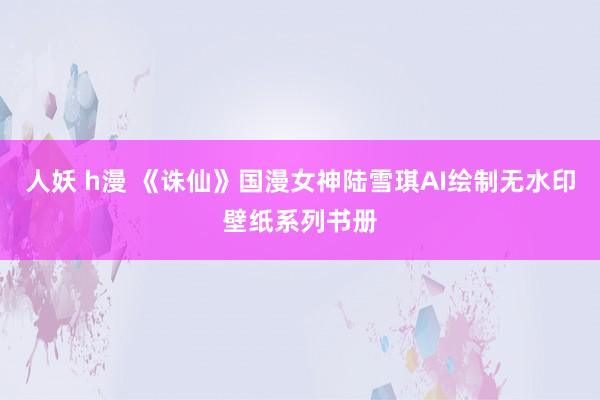 人妖 h漫 《诛仙》国漫女神陆雪琪AI绘制无水印壁纸系列书册