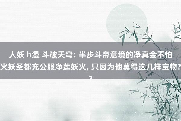 人妖 h漫 斗破天穹: 半步斗帝意境的净真金不怕火妖圣都充公服净莲妖火， 只因为他莫得这几样宝物?