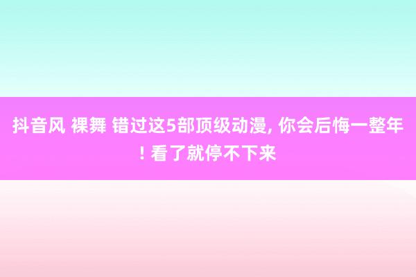 抖音风 裸舞 错过这5部顶级动漫， 你会后悔一整年! 看了就停不下来