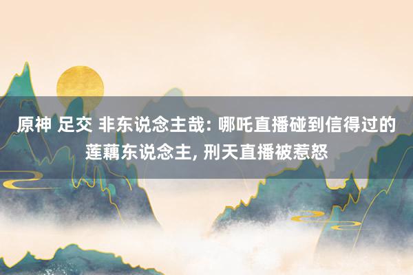 原神 足交 非东说念主哉: 哪吒直播碰到信得过的莲藕东说念主， 刑天直播被惹怒
