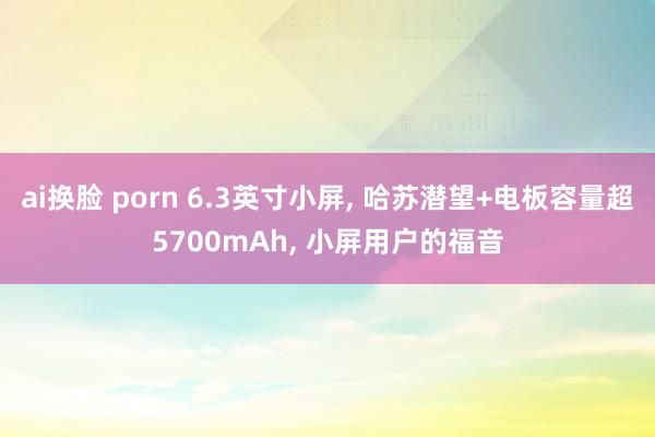 ai换脸 porn 6.3英寸小屏， 哈苏潜望+电板容量超5700mAh， 小屏用户的福音