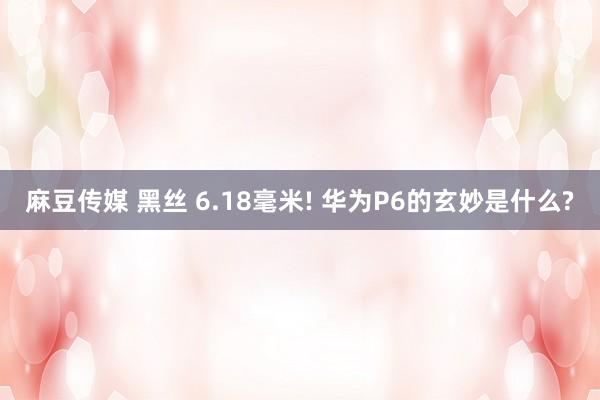 麻豆传媒 黑丝 6.18毫米! 华为P6的玄妙是什么?