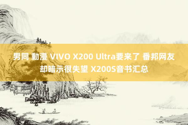 男同 動漫 VIVO X200 Ultra要来了 番邦网友却暗示很失望 X200S音书汇总