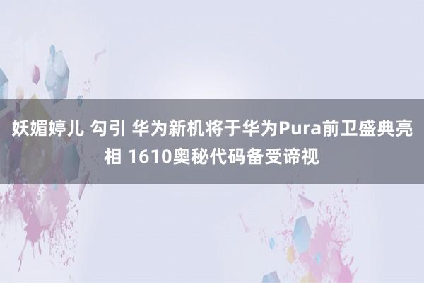 妖媚婷儿 勾引 华为新机将于华为Pura前卫盛典亮相 1610奥秘代码备受谛视
