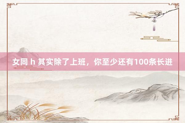 女同 h 其实除了上班，你至少还有100条长进