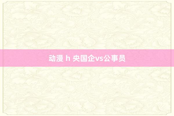 动漫 h 央国企vs公事员