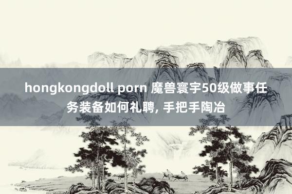 hongkongdoll porn 魔兽寰宇50级做事任务装备如何礼聘， 手把手陶冶