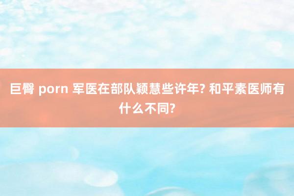 巨臀 porn 军医在部队颖慧些许年? 和平素医师有什么不同?