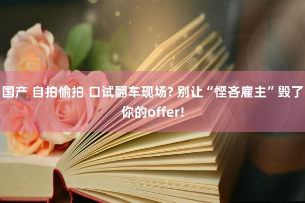 国产 自拍偷拍 口试翻车现场? 别让“悭吝雇主”毁了你的offer!