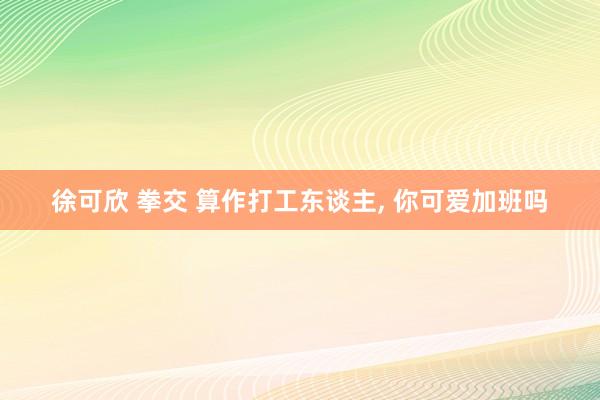 徐可欣 拳交 算作打工东谈主， 你可爱加班吗