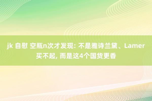 jk 自慰 空瓶n次才发现: 不是雅诗兰黛、Lamer买不起， 而是这4个国货更香