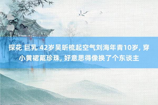 探花 巨乳 42岁吴昕梳起空气刘海年青10岁， 穿小黄裙戴珍珠， 好意思得像换了个东谈主