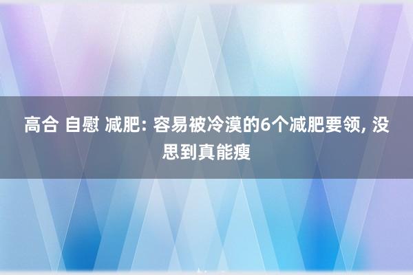 高合 自慰 减肥: 容易被冷漠的6个减肥要领， 没思到真能瘦