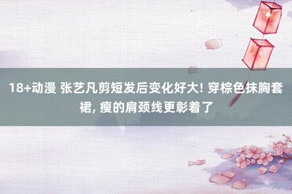 18+动漫 张艺凡剪短发后变化好大! 穿棕色抹胸套裙， 瘦的肩颈线更彰着了