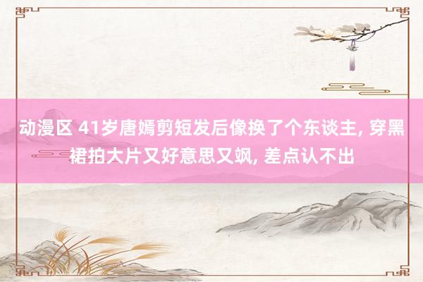 动漫区 41岁唐嫣剪短发后像换了个东谈主， 穿黑裙拍大片又好意思又飒， 差点认不出