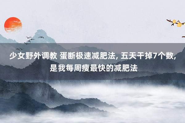 少女野外调教 蛋断极速减肥法， 五天干掉7个数， 是我每周瘦最快的减肥法
