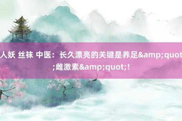 人妖 丝袜 中医：长久漂亮的关键是养足&quot;雌激素&quot;!