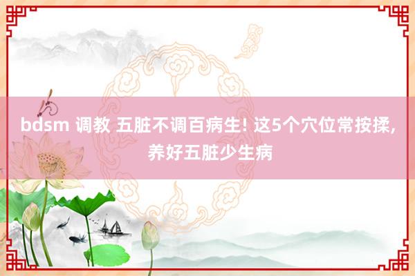 bdsm 调教 五脏不调百病生! 这5个穴位常按揉， 养好五脏少生病