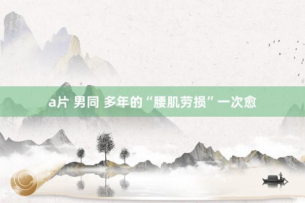 a片 男同 多年的“腰肌劳损”一次愈