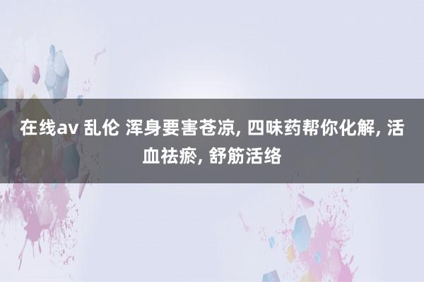 在线av 乱伦 浑身要害苍凉， 四味药帮你化解， 活血祛瘀， 舒筋活络