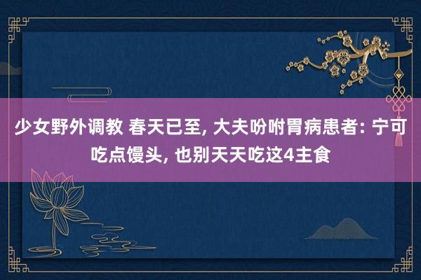 少女野外调教 春天已至, 大夫吩咐胃病患者: 宁可吃点馒头, 也别天天吃这4主食