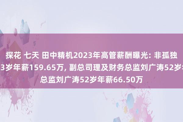 探花 七天 田中精机2023年高管薪酬曝光: 非孤独董事钱承林63岁年薪159.65万， 副总司理及财务总监刘广涛52岁年薪66.50万