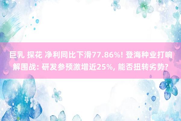 巨乳 探花 净利同比下滑77.86%! 登海种业打响解围战: 研发参预激增近25%， 能否扭转劣势?