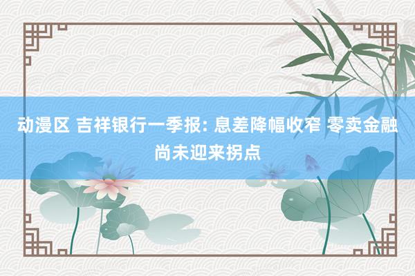 动漫区 吉祥银行一季报: 息差降幅收窄 零卖金融尚未迎来拐点
