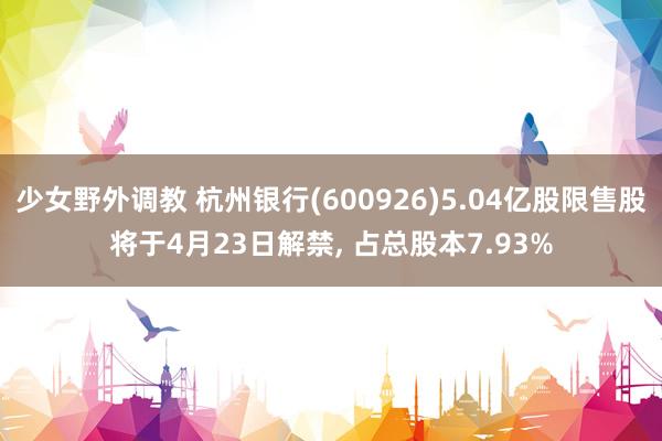 少女野外调教 杭州银行(600926)5.04亿股限售股将于4月23日解禁， 占总股本7.93%