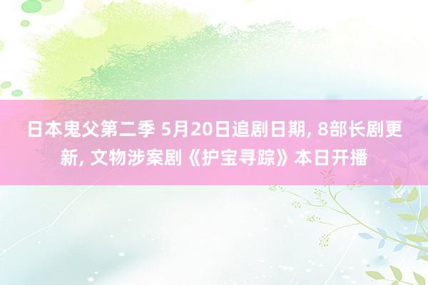 日本鬼父第二季 5月20日追剧日期， 8部长剧更新， 文物涉案剧《护宝寻踪》本日开播