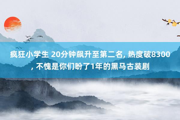 疯狂小学生 20分钟飙升至第二名， 热度破8300， 不愧是你们盼了1年的黑马古装剧