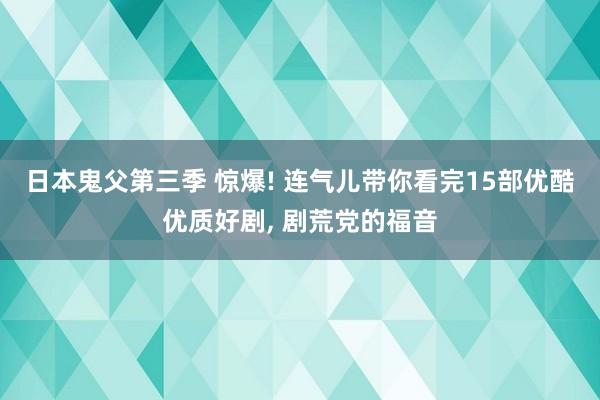 日本鬼父第三季 惊爆! 连气儿带你看完15部优酷优质好剧， 剧荒党的福音
