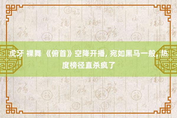 虎牙 裸舞 《俯首》空降开播， 宛如黑马一般， 热度榜径直杀疯了