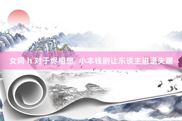 女同 h 对于烬相想， 小本钱剧让东谈主进退失踞