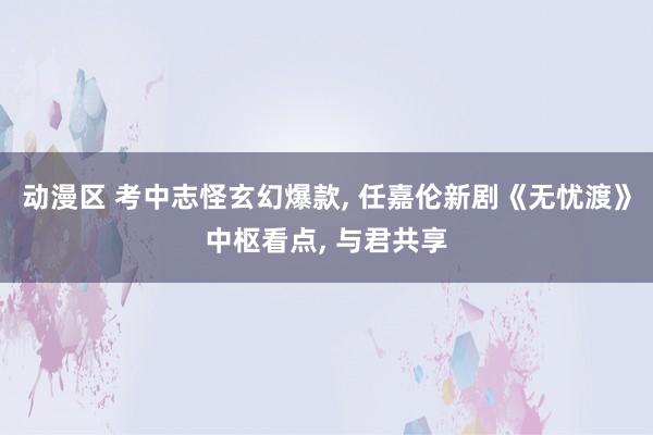 动漫区 考中志怪玄幻爆款， 任嘉伦新剧《无忧渡》中枢看点， 与君共享