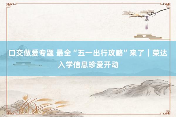 口交做爱专题 最全“五一出行攻略”来了｜荣达入学信息珍爱开动