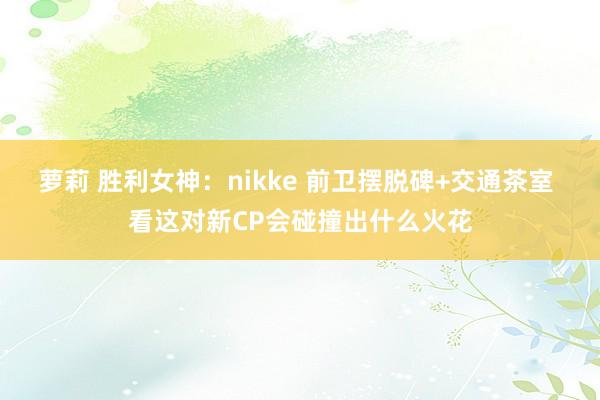 萝莉 胜利女神：nikke 前卫摆脱碑+交通茶室 看这对新CP会碰撞出什么火花