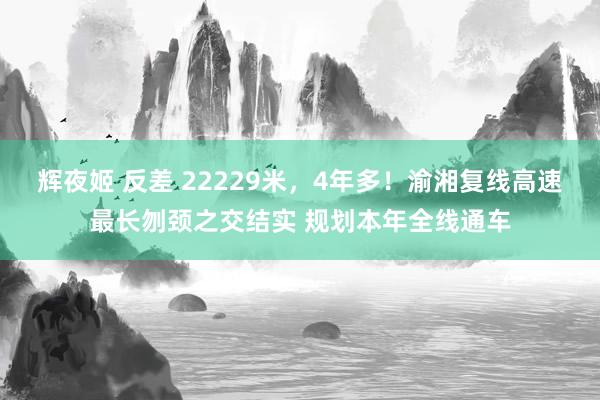 辉夜姬 反差 22229米，4年多！渝湘复线高速最长刎颈之交结实 规划本年全线通车