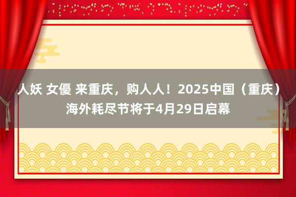 人妖 女優 来重庆，购人人！2025中国（重庆）海外耗尽节将于4月29日启幕