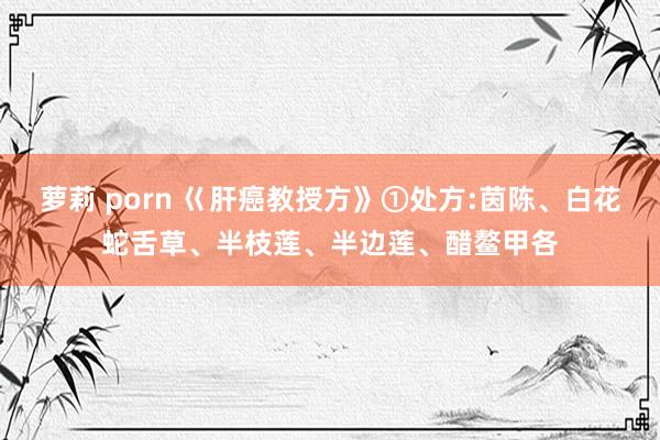 萝莉 porn 巜肝癌教授方》①处方:茵陈、白花蛇舌草、半枝莲、半边莲、醋鳌甲各